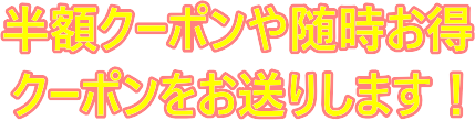 半額クーポンや随時お得 クーポンをお送りします！